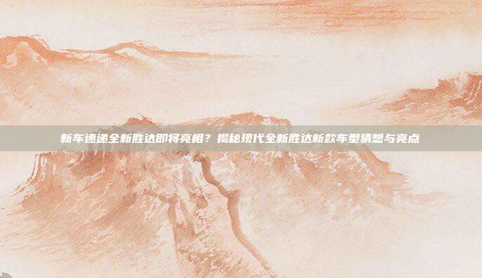 新车速递全新胜达即将亮相？揭秘现代全新胜达新款车型猜想与亮点