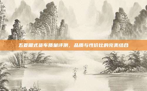 五菱厢式货车质量评测，品质与性价比的完美结合