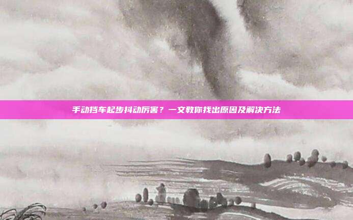 手动挡车起步抖动厉害？一文教你找出原因及解决方法