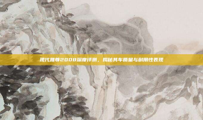 现代雅尊2008深度评测，揭秘其车质量与耐用性表现