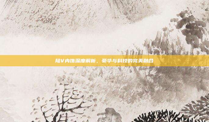 陆V内饰深度解析，豪华与科技的完美融合