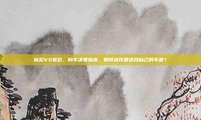 新款VS老款，购车决策指南，如何选择最适合自己的车型？