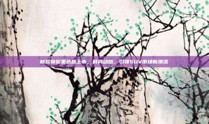 新款奇骏黑色版上市，时尚动感，引领SUV市场新潮流