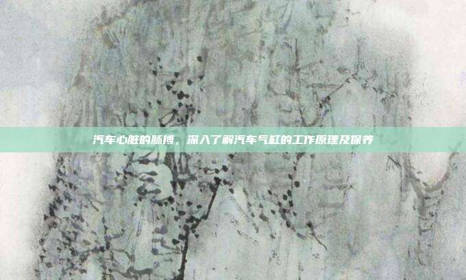 汽车心脏的脉搏，深入了解汽车气缸的工作原理及保养
