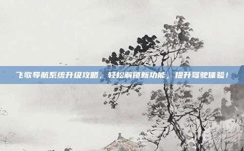 飞歌导航系统升级攻略，轻松解锁新功能，提升驾驶体验！