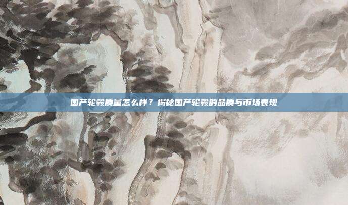 国产轮毂质量怎么样？揭秘国产轮毂的品质与市场表现