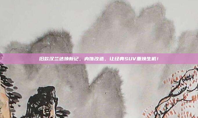 旧款汉兰达焕新记，内饰改造，让经典SUV重焕生机！