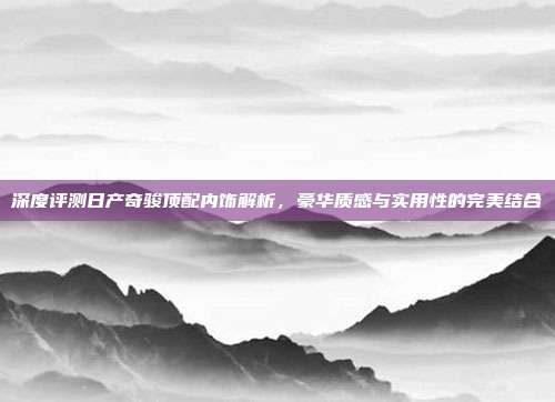 深度评测日产奇骏顶配内饰解析，豪华质感与实用性的完美结合