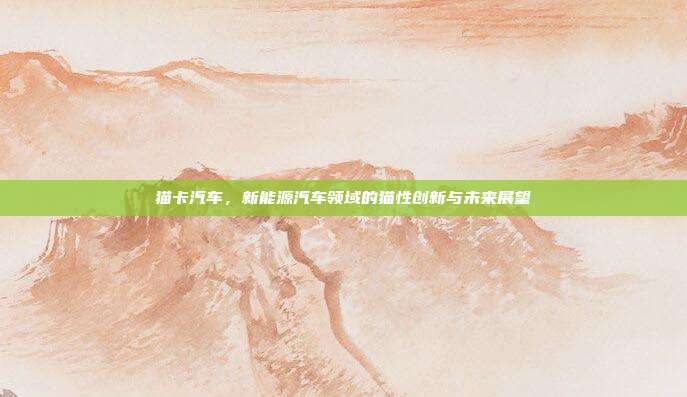 猫卡汽车，新能源汽车领域的猫性创新与未来展望