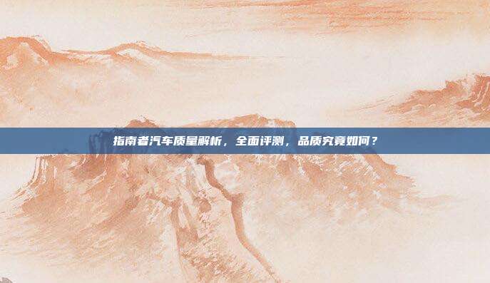 指南者汽车质量解析，全面评测，品质究竟如何？