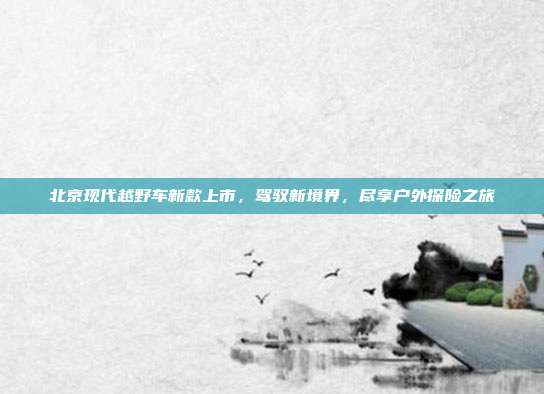 北京现代越野车新款上市,驾驭新境界,尽享户外探险之旅