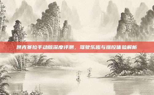昂克赛拉手动版深度评测,驾驶乐趣与操控体验解析