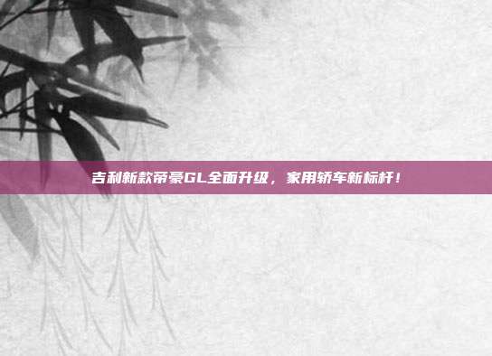 吉利新款帝豪GL全面升级，家用轿车新标杆！