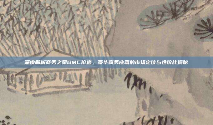 深度解析商务之星GMC价格，豪华商务座驾的市场定位与性价比揭秘