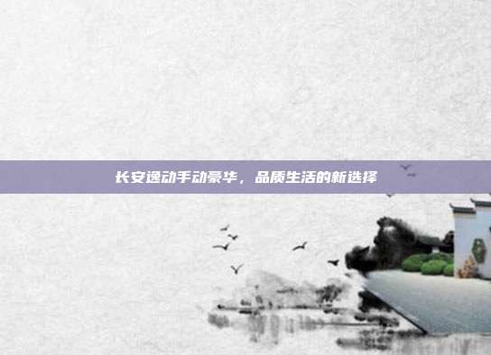 长安逸动手动豪华，品质生活的新选择