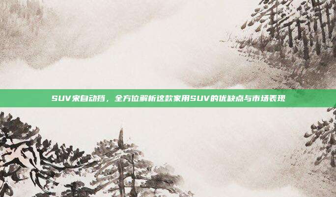 SUV宋自动挡，全方位解析这款家用SUV的优缺点与市场表现