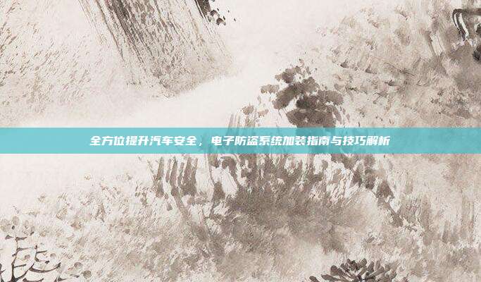 全方位提升汽车安全，电子防盗系统加装指南与技巧解析
