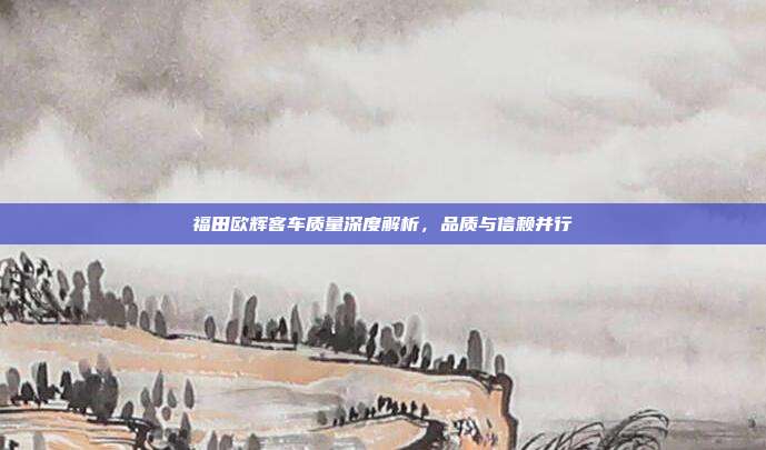 福田欧辉客车质量深度解析，品质与信赖并行