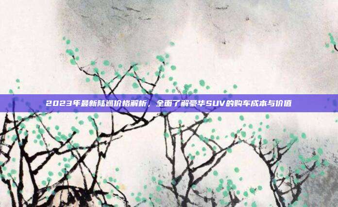 2023年最新陆巡价格解析，全面了解豪华SUV的购车成本与价值