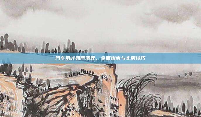 汽车落叶如何清理，全面指南与实用技巧