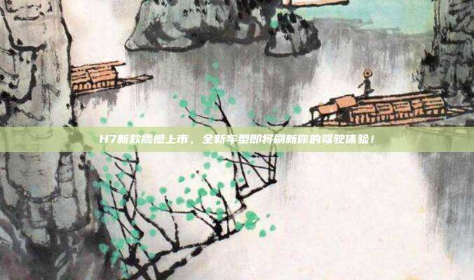 H7新款震撼上市，全新车型即将刷新你的驾驶体验！
