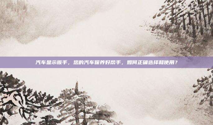 汽车显示扳手，您的汽车保养好帮手，如何正确选择和使用？
