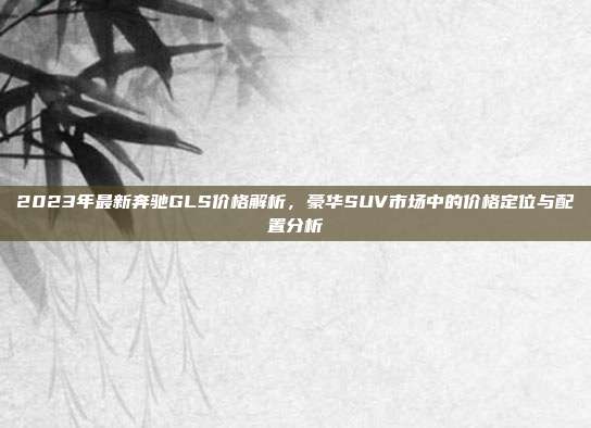2023年最新奔驰GLS价格解析，豪华SUV市场中的价格定位与配置分析