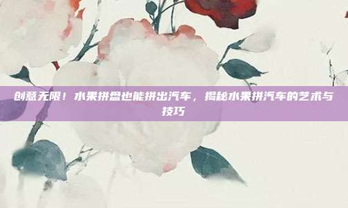创意无限！水果拼盘也能拼出汽车，揭秘水果拼汽车的艺术与技巧