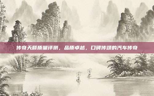传奇天籁质量评测，品质卓越，口碑传颂的汽车传奇