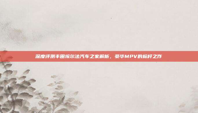 深度评测丰田埃尔法汽车之家解析，豪华MPV的标杆之作