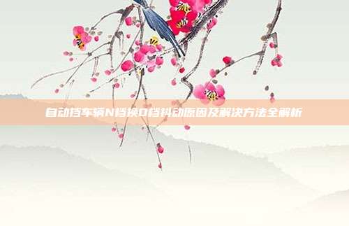 自动挡车辆N档换D档抖动原因及解决方法全解析
