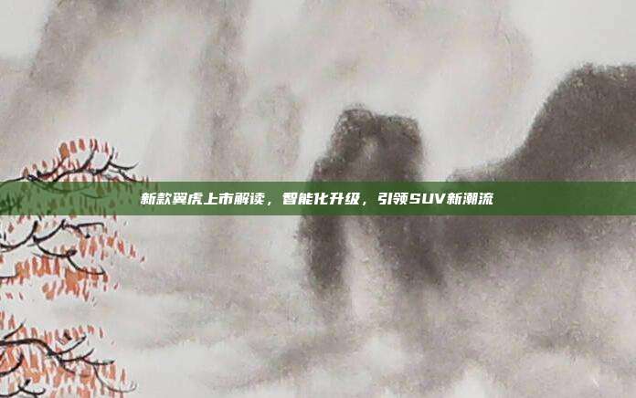 新款翼虎上市解读，智能化升级，引领SUV新潮流