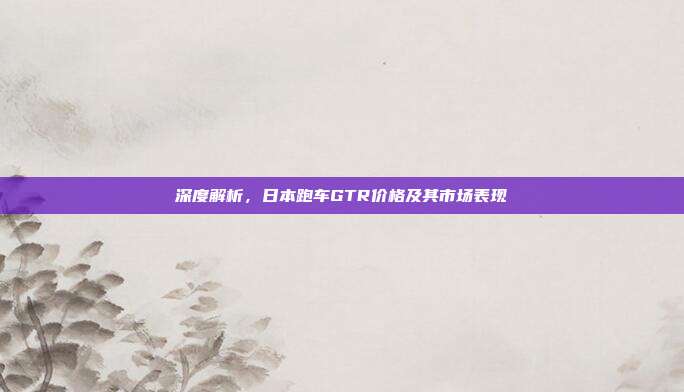 深度解析，日本跑车GTR价格及其市场表现