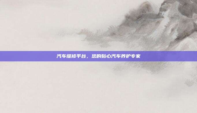 汽车维修平台，您的贴心汽车养护专家