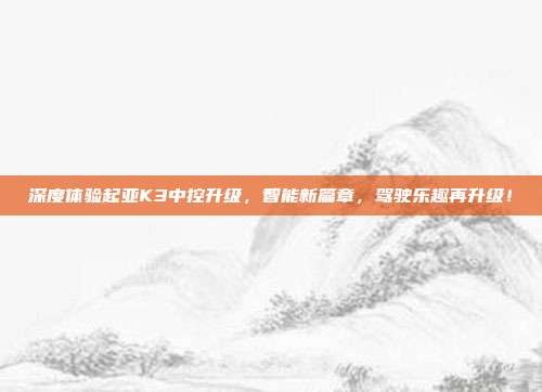 深度体验起亚K3中控升级，智能新篇章，驾驶乐趣再升级！