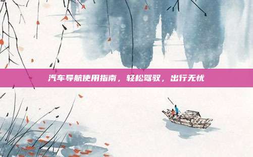 汽车导航使用指南，轻松驾驭，出行无忧