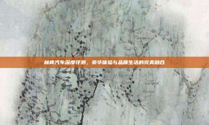 林肯汽车深度评测，豪华体验与品质生活的完美融合