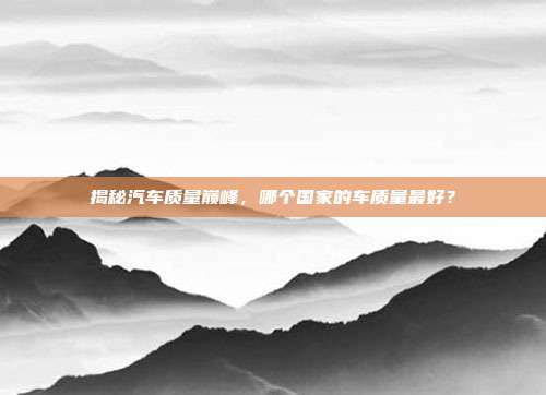 揭秘汽车质量巅峰，哪个国家的车质量最好？
