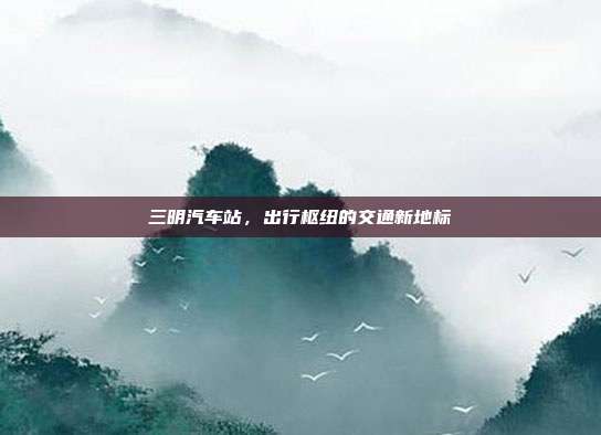 三明汽车站，出行枢纽的交通新地标