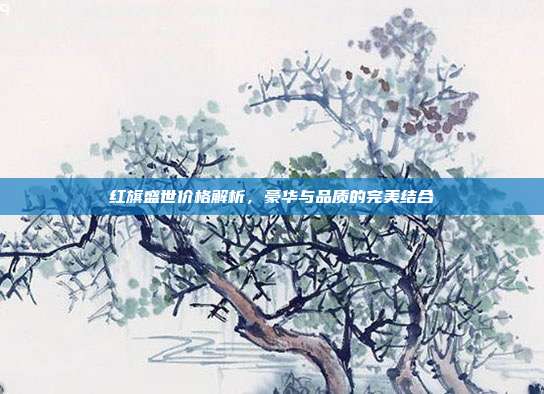 红旗盛世价格解析，豪华与品质的完美结合