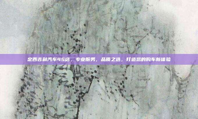 定西吉利汽车4S店，专业服务，品质之选，打造您的购车新体验