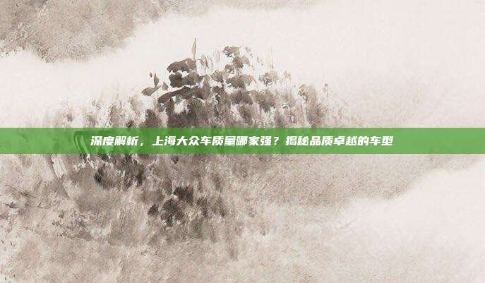 深度解析，上海大众车质量哪家强？揭秘品质卓越的车型