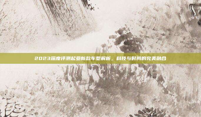 2023深度评测起亚新款车型解析，科技与时尚的完美融合
