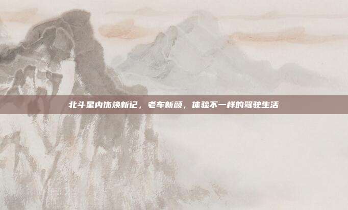 北斗星内饰焕新记，老车新颜，体验不一样的驾驶生活