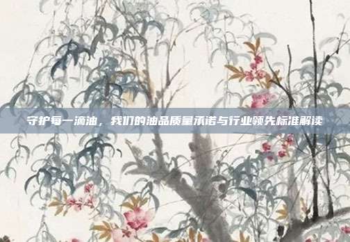 守护每一滴油，我们的油品质量承诺与行业领先标准解读