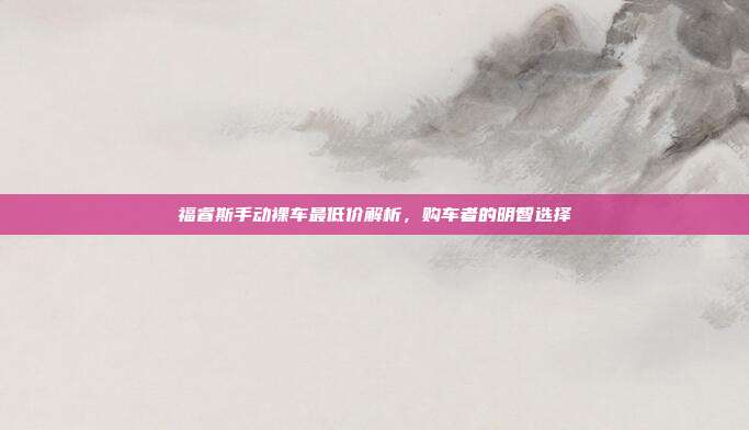 福睿斯手动裸车最低价解析，购车者的明智选择