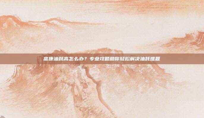 富康油耗高怎么办？专业攻略助你轻松解决油耗难题