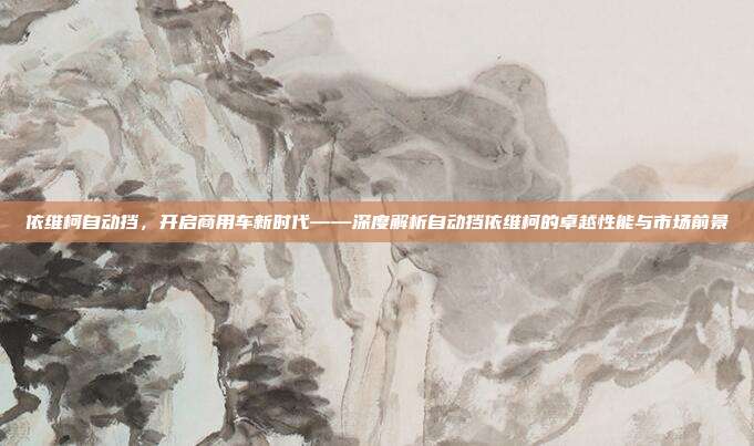 依维柯自动挡，开启商用车新时代——深度解析自动挡依维柯的卓越性能与市场前景