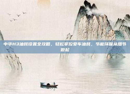 中华H3油耗设置全攻略，轻松掌控爱车油耗，节能环保从细节做起