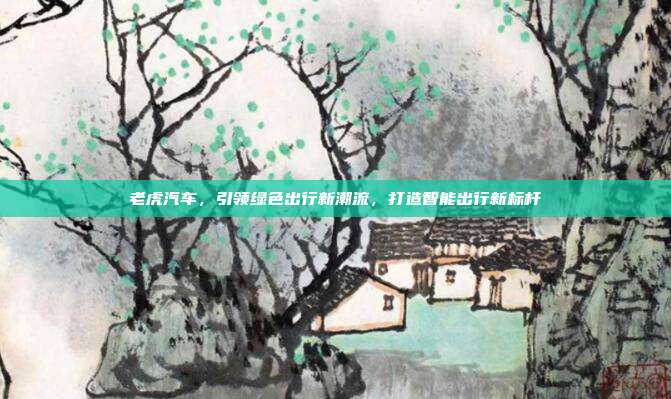 老虎汽车，引领绿色出行新潮流，打造智能出行新标杆
